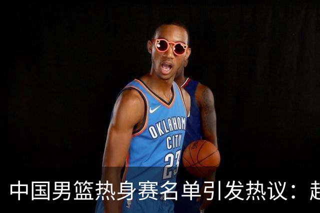 中国男篮热身赛名单引发热议：赵继伟成为经验丰富的老将 广东中锋有望应召