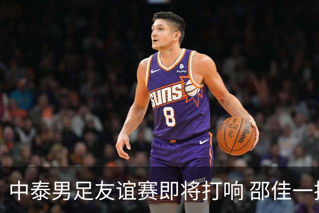 中泰男足友谊赛即将打响 邵佳一挂帅国足主场首秀全力争胜