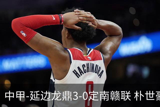 中甲-延边龙鼎3-0定南赣联 朴世豪、福布斯破门乔瓦尼造点+点射