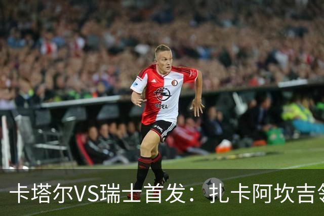 卡塔尔VS瑞士首发：扎卡阿坎吉领衔 恩博洛配恩多耶