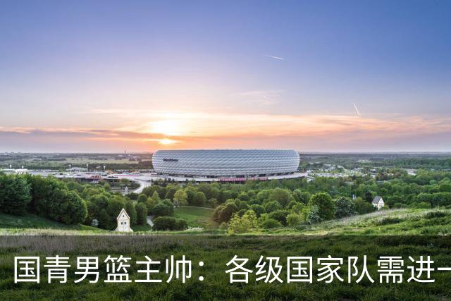 国青男篮主帅：各级国家队需进一步统一风格体系
