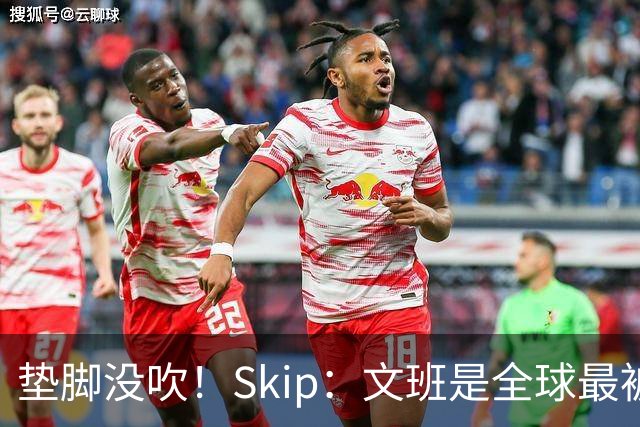 垫脚没吹！Skip：文班是全球最被保护的球员 他明显侵犯了布伦森