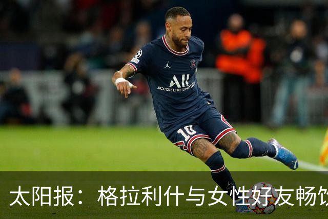 太阳报：格拉利什与女性好友畅饮烈酒看世界杯，期间在酒吧打盹