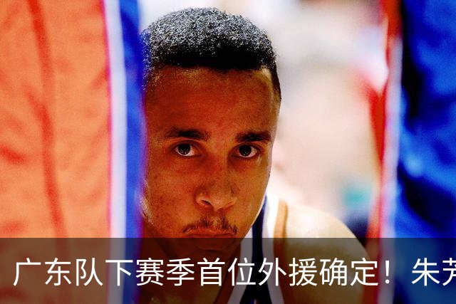广东队下赛季首位外援确定！朱芳雨直播表示续约一人，是三外援首选