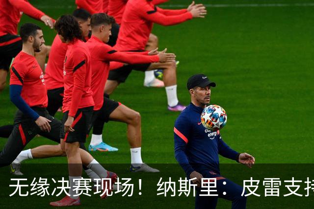 无缘决赛现场！纳斯里：皮雷支持枪手，像我这样中立的人不适合去