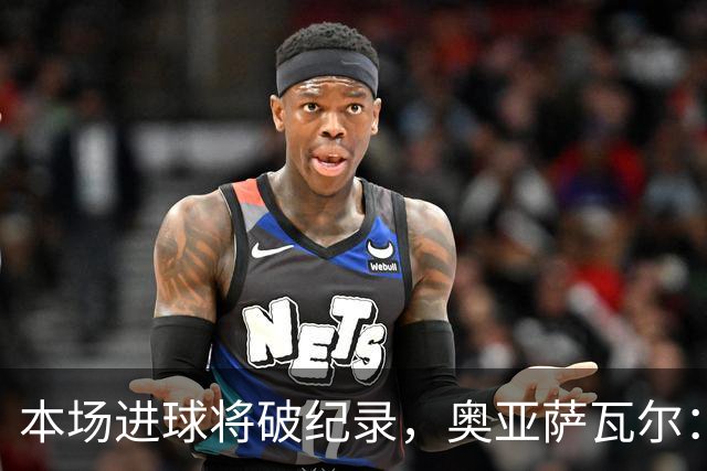 本场进球将破纪录，奥亚萨瓦尔：我愿用不进球换球队胜利