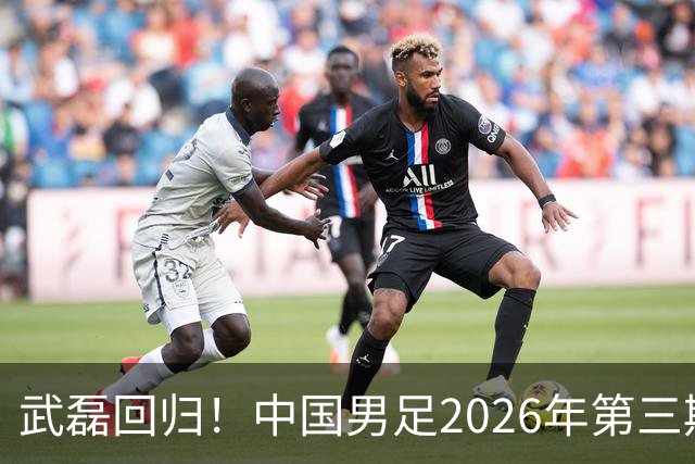 武磊回归！中国男足2026年第三期集训名单公布，备战亚洲杯