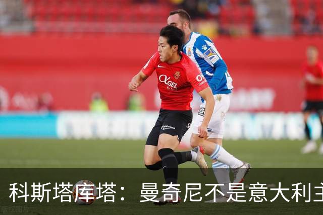 科斯塔库塔：曼奇尼不是意大利主帅首选，去沙特摆明了他的命运