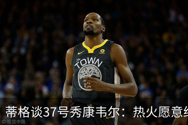 蒂格谈37号秀康韦尔：热火愿意给次轮秀上场机会 这是完美落脚点