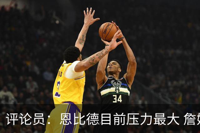 评论员：恩比德目前压力最大 詹姆斯现在退役也保底历史前五