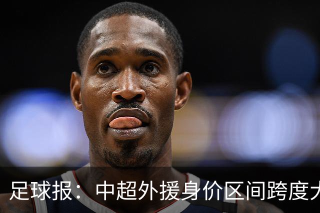 足球报：中超外援身价区间跨度大，对比日韩有量级上的绝对优势