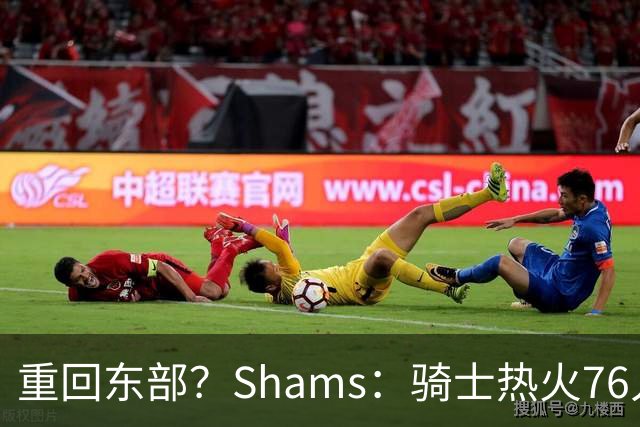 重回东部？Shams：骑士热火76人是詹姆斯下家的三大热门球队