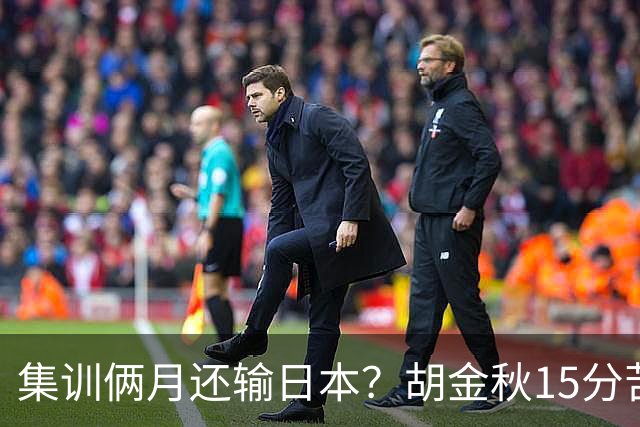 集训俩月还输日本？胡金秋15分苦撑，中国男篮这窟窿比想的还大！