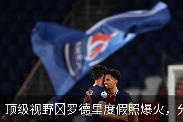 顶级视野🤣罗德里度假照爆火，分心比基尼女孩复刻经典表情包