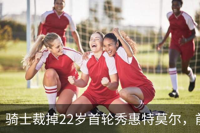 骑士裁掉22岁首轮秀惠特莫尔，前途不明