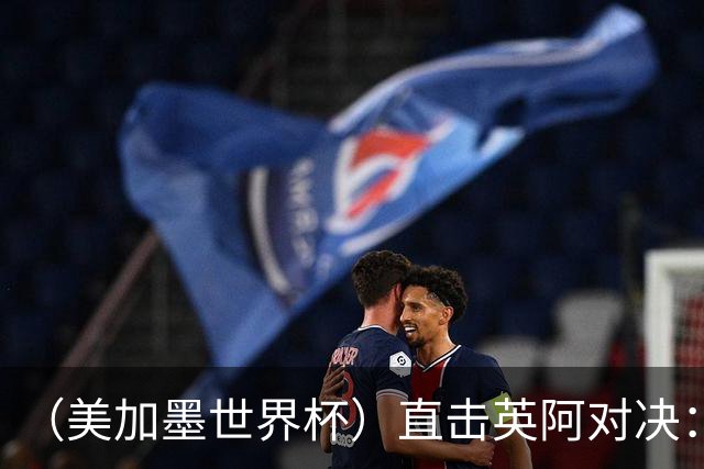 （美加墨世界杯）直击英阿对决：历史在身后，足球在眼前
