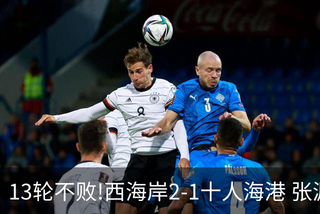 13轮不败!西海岸2-1十人海港 张源直红阿齐兹2助攻VAR吹掉双方4球