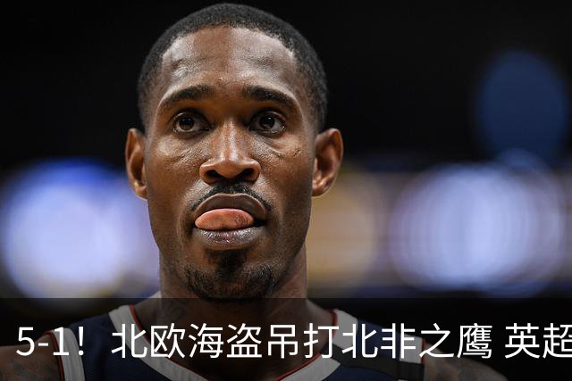 5-1！北欧海盗吊打北非之鹰 英超1.5亿神锋组合击碎质疑闪耀全场