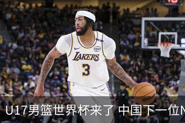 U17男篮世界杯来了 中国下一位NBA球员或就在其中